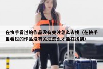 在快手看过的作品没有关注怎么去找（在快手里看过的作品没有关注怎么才能在找到）