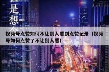 视频号点赞如何不让别人看到点赞记录（视频号如何点赞了不让别人看）