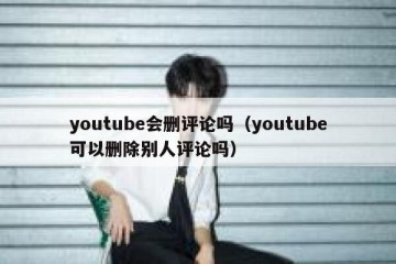 youtube会删评论吗（youtube可以删除别人评论吗）