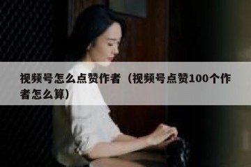 视频号怎么点赞作者（视频号点赞100个作者怎么算）