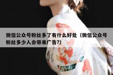 微信公众号粉丝多了有什么好处（微信公众号粉丝多少人会带来广告?）