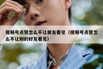 视频号点赞怎么不让朋友看见（视频号点赞怎么不让别的好友看见）