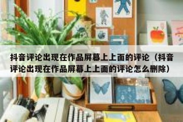 抖音评论出现在作品屏幕上上面的评论（抖音评论出现在作品屏幕上上面的评论怎么删除）