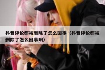 抖音评论都被删除了怎么回事（抖音评论都被删除了怎么回事啊）