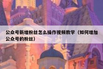 公众号新增粉丝怎么操作视频教学（如何增加公众号的粉丝）