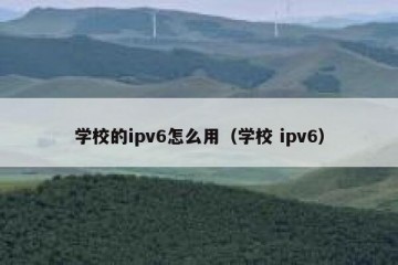 学校的ipv6怎么用（学校 ipv6）