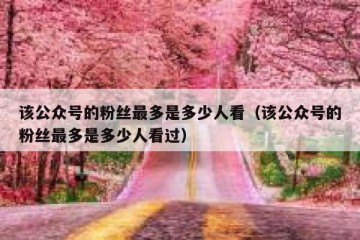 该公众号的粉丝最多是多少人看（该公众号的粉丝最多是多少人看过）