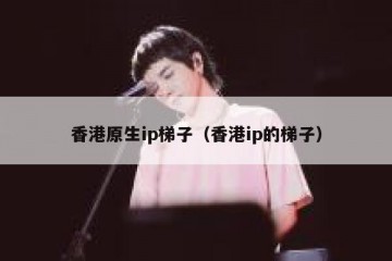 香港原生ip梯子（香港ip的梯子）