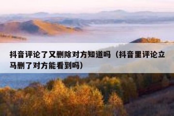 抖音评论了又删除对方知道吗（抖音里评论立马删了对方能看到吗）