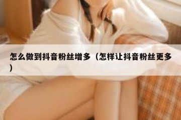 怎么做到抖音粉丝增多（怎样让抖音粉丝更多）