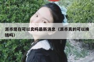 派币现在可以卖吗最新消息（派币真的可以换钱吗）