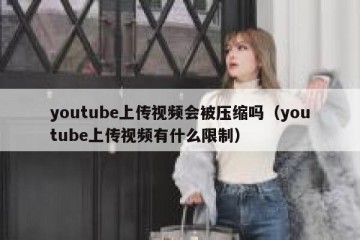 youtube上传视频会被压缩吗（youtube上传视频有什么限制）