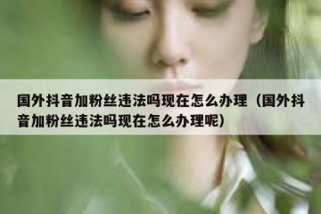 国外抖音加粉丝违法吗现在怎么办理（国外抖音加粉丝违法吗现在怎么办理呢）