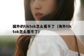 国外的tiktok怎么看不了（海外tiktok怎么看不了）