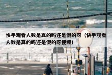 快手观看人数是真的吗还是假的呀（快手观看人数是真的吗还是假的呀视频）
