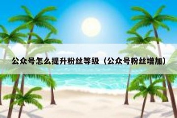 公众号怎么提升粉丝等级（公众号粉丝增加）