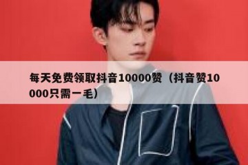 每天免费领取抖音10000赞（抖音赞10000只需一毛）
