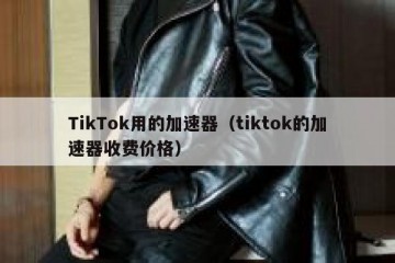 TikTok用的加速器（tiktok的加速器收费价格）