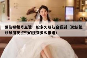 微信视频号点赞一般多久朋友会看到（微信视频号朋友点赞的视频多久推送）
