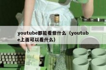 youtube都能看些什么（youtube上面可以看什么）