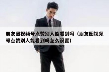 朋友圈视频号点赞别人能看到吗（朋友圈视频号点赞别人能看到吗怎么设置）