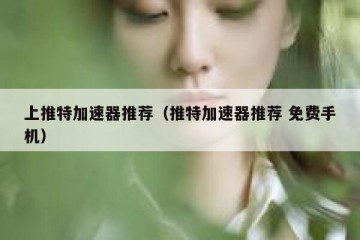 上推特加速器推荐（推特加速器推荐 免费手机）