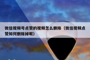 微信视频号点赞的视频怎么删除（微信视频点赞如何删除掉呢）