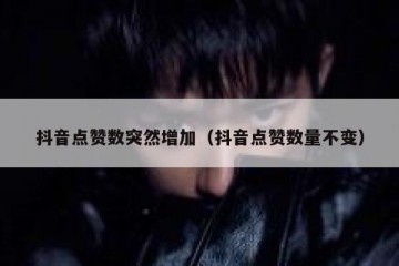 抖音点赞数突然增加（抖音点赞数量不变）