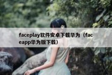faceplay软件安卓下载华为（faceapp华为版下载）
