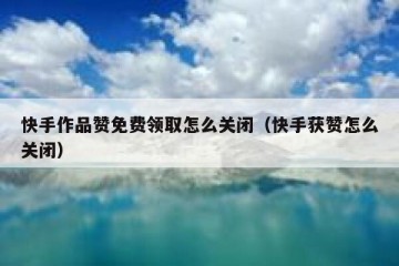 快手作品赞免费领取怎么关闭（快手获赞怎么关闭）