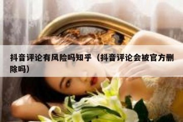 抖音评论有风险吗知乎（抖音评论会被官方删除吗）