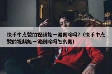 快手中点赞的视频能一键删除吗?（快手中点赞的视频能一键删除吗怎么删）