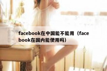 facebook在中国能不能用（facebook在国内能使用吗）