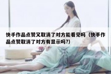 快手作品点赞又取消了对方能看见吗(快手作品点赞取消了对方有显示吗?)