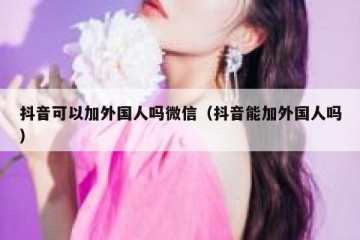 抖音可以加外国人吗微信（抖音能加外国人吗）