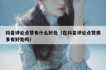 抖音评论点赞有什么好处（在抖音评论点赞很多有好处吗）