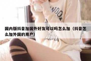 国内版抖音加国外好友可以吗怎么加（抖音怎么加外国的用户）