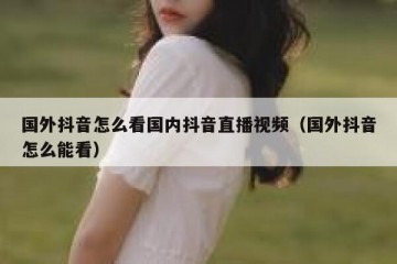 国外抖音怎么看国内抖音直播视频（国外抖音怎么能看）