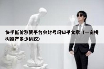 快手低价涨赞平台会封号吗知乎文章（一亩桃树能产多少桃胶）