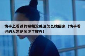 快手上看过的视频没关注怎么找回来（快手看过的人忘记关注了咋办）