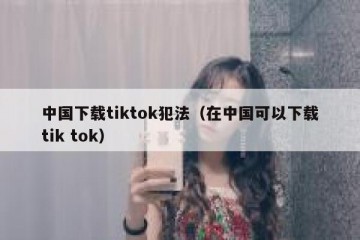 中国下载tiktok犯法（在中国可以下载tik tok）