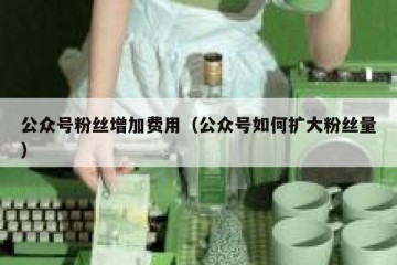 公众号粉丝增加费用（公众号如何扩大粉丝量）