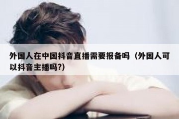 外国人在中国抖音直播需要报备吗（外国人可以抖音主播吗?）