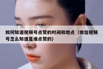 如何知道视频号点赞的时间和地点（微信视频号怎么知道是谁点赞的）