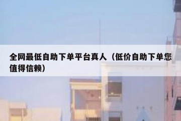 全网最低自助下单平台真人（低价自助下单您值得信赖）