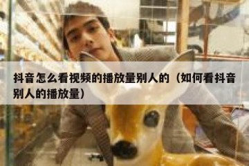 抖音怎么看视频的播放量别人的（如何看抖音别人的播放量）