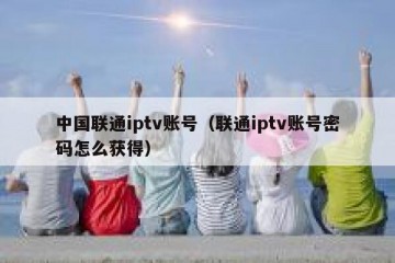 中国联通iptv账号（联通iptv账号密码怎么获得）