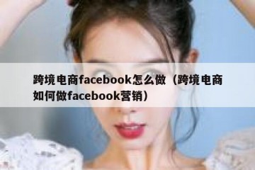 跨境电商facebook怎么做（跨境电商如何做facebook营销）