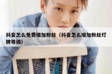 抖音怎么免费增加粉丝（抖音怎么增加粉丝灯牌等级）