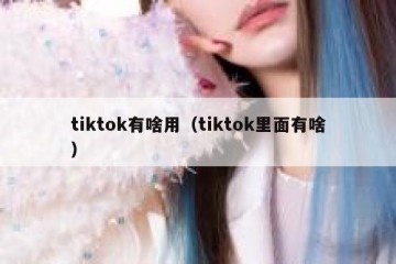 tiktok有啥用（tiktok里面有啥）